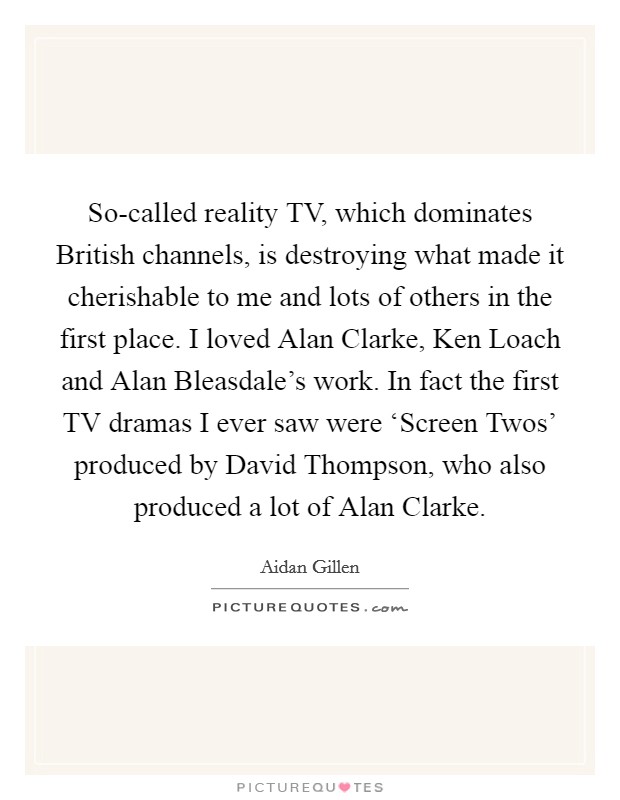 So-called reality TV, which dominates British channels, is destroying what made it cherishable to me and lots of others in the first place. I loved Alan Clarke, Ken Loach and Alan Bleasdale's work. In fact the first TV dramas I ever saw were ‘Screen Twos' produced by David Thompson, who also produced a lot of Alan Clarke. Picture Quote #1