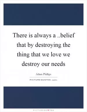 There is always a ..belief that by destroying the thing that we love we destroy our needs Picture Quote #1
