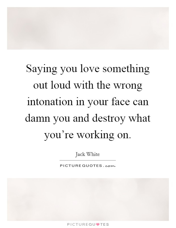 Saying you love something out loud with the wrong intonation in your face can damn you and destroy what you're working on. Picture Quote #1