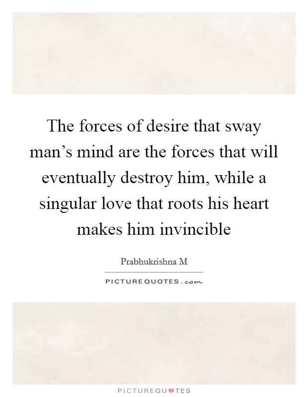 The forces of desire that sway man's mind are the forces that will eventually destroy him, while a singular love that roots his heart makes him invincible Picture Quote #1