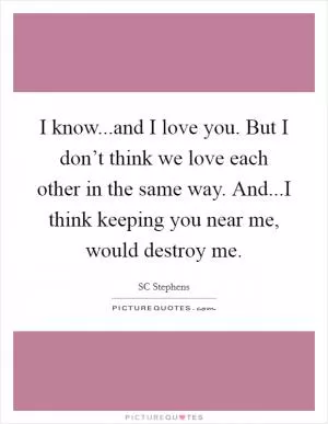 I know...and I love you. But I don’t think we love each other in the same way. And...I think keeping you near me, would destroy me Picture Quote #1
