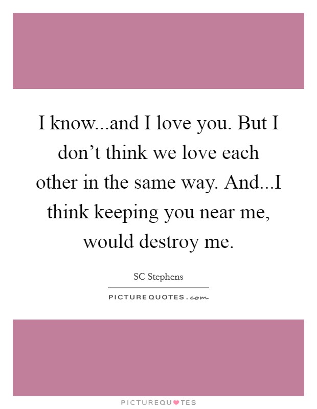 I know...and I love you. But I don't think we love each other in the same way. And...I think keeping you near me, would destroy me. Picture Quote #1