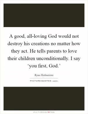 A good, all-loving God would not destroy his creations no matter how they act. He tells parents to love their children unconditionally. I say ‘you first, God.’ Picture Quote #1
