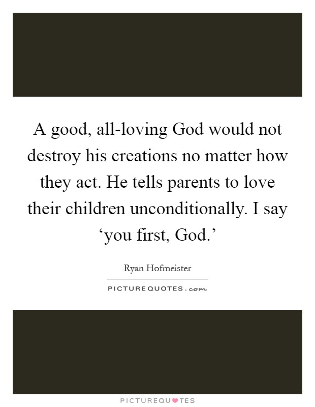 A good, all-loving God would not destroy his creations no matter how they act. He tells parents to love their children unconditionally. I say ‘you first, God.' Picture Quote #1