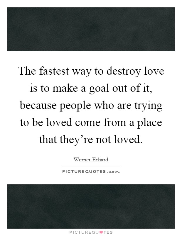 The fastest way to destroy love is to make a goal out of it, because people who are trying to be loved come from a place that they're not loved. Picture Quote #1
