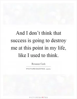 And I don’t think that success is going to destroy me at this point in my life, like I used to think Picture Quote #1