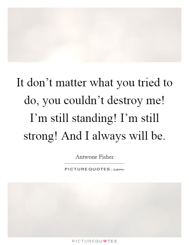 It don't matter what you tried to do, you couldn't destroy me! I'm still standing! I'm still strong! And I always will be. Picture Quote #1