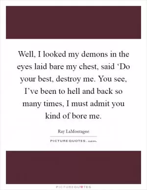 Well, I looked my demons in the eyes laid bare my chest, said ‘Do your best, destroy me. You see, I’ve been to hell and back so many times, I must admit you kind of bore me Picture Quote #1