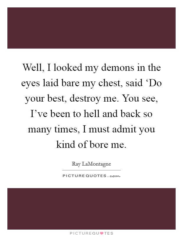 Well, I looked my demons in the eyes laid bare my chest, said ‘Do your best, destroy me. You see, I've been to hell and back so many times, I must admit you kind of bore me. Picture Quote #1
