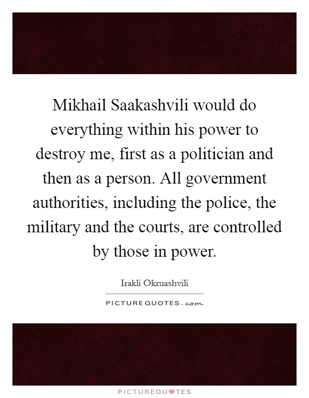 Mikhail Saakashvili would do everything within his power to destroy me, first as a politician and then as a person. All government authorities, including the police, the military and the courts, are controlled by those in power. Picture Quote #1