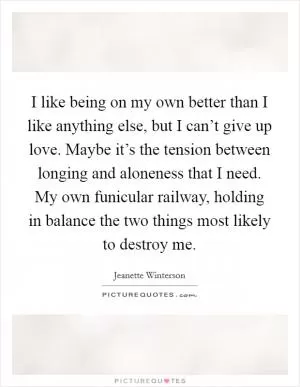 I like being on my own better than I like anything else, but I can’t give up love. Maybe it’s the tension between longing and aloneness that I need. My own funicular railway, holding in balance the two things most likely to destroy me Picture Quote #1
