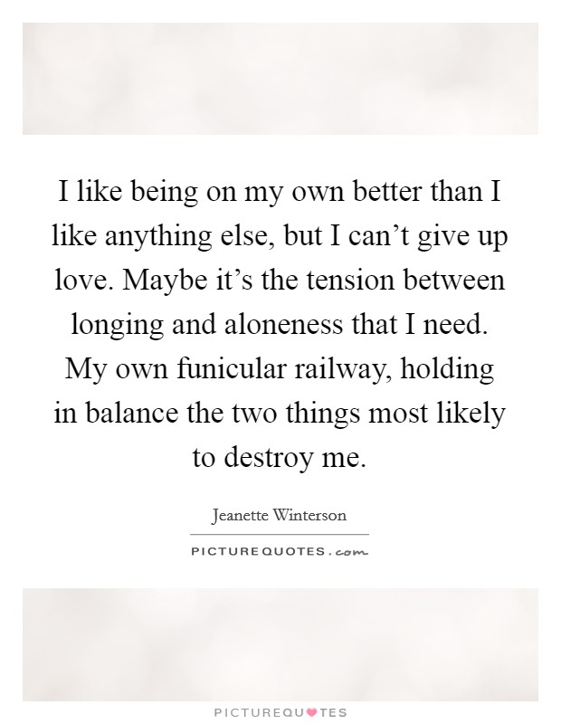 I like being on my own better than I like anything else, but I can't give up love. Maybe it's the tension between longing and aloneness that I need. My own funicular railway, holding in balance the two things most likely to destroy me. Picture Quote #1