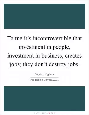 To me it’s incontrovertible that investment in people, investment in business, creates jobs; they don’t destroy jobs Picture Quote #1