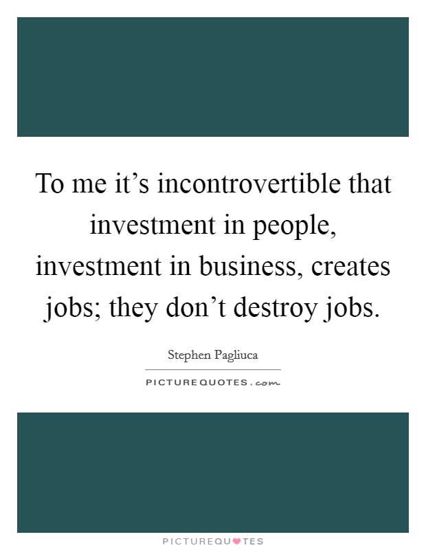 To me it's incontrovertible that investment in people, investment in business, creates jobs; they don't destroy jobs. Picture Quote #1