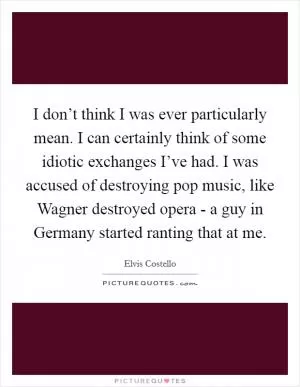 I don’t think I was ever particularly mean. I can certainly think of some idiotic exchanges I’ve had. I was accused of destroying pop music, like Wagner destroyed opera - a guy in Germany started ranting that at me Picture Quote #1