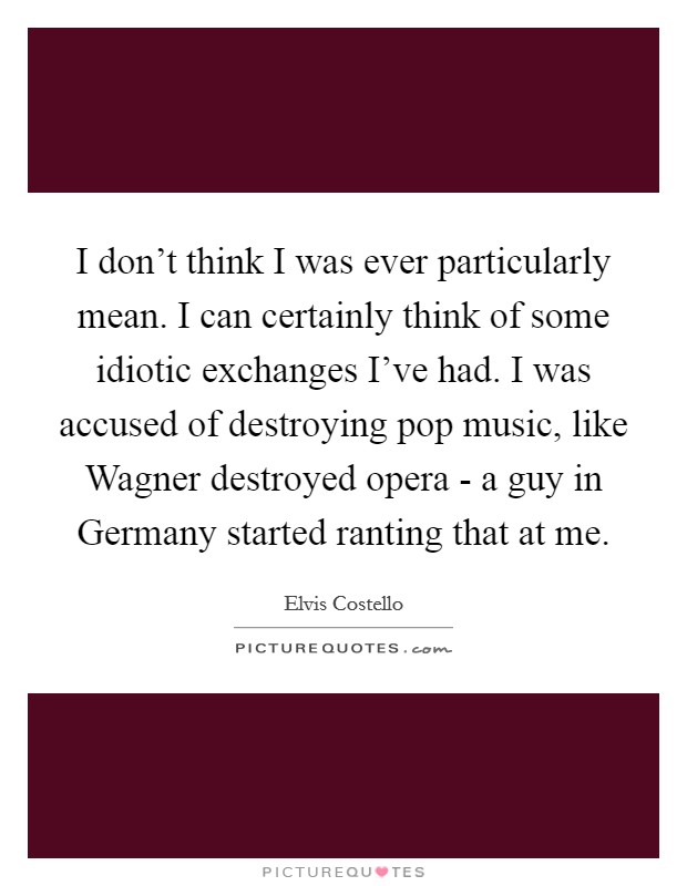 I don't think I was ever particularly mean. I can certainly think of some idiotic exchanges I've had. I was accused of destroying pop music, like Wagner destroyed opera - a guy in Germany started ranting that at me. Picture Quote #1