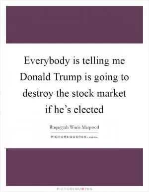 Everybody is telling me Donald Trump is going to destroy the stock market if he’s elected Picture Quote #1