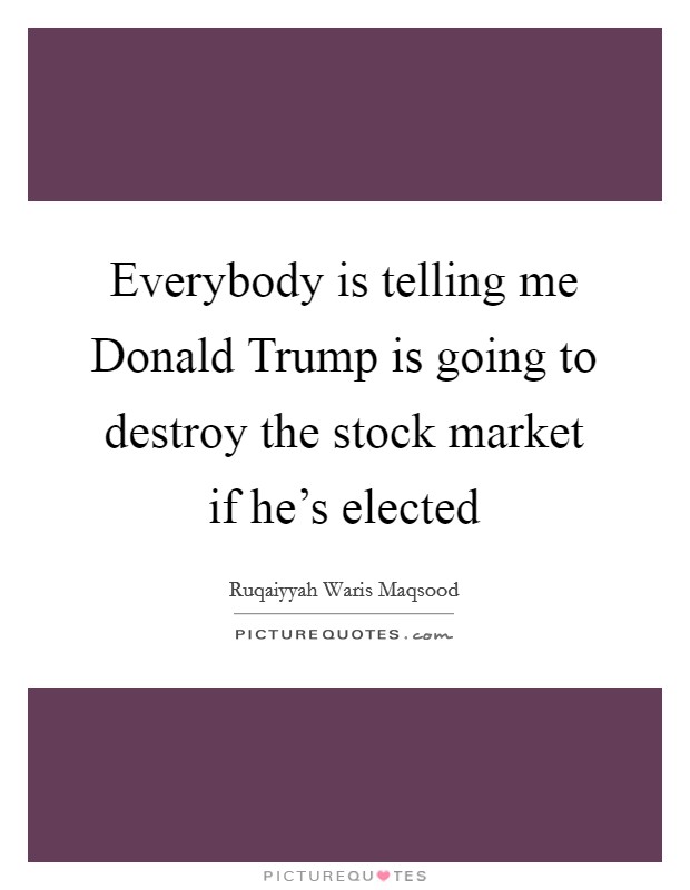 Everybody is telling me Donald Trump is going to destroy the stock market if he's elected Picture Quote #1