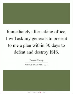 Immediately after taking office, I will ask my generals to present to me a plan within 30 days to defeat and destroy ISIS Picture Quote #1