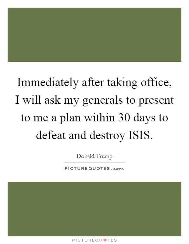 Immediately after taking office, I will ask my generals to present to me a plan within 30 days to defeat and destroy ISIS. Picture Quote #1