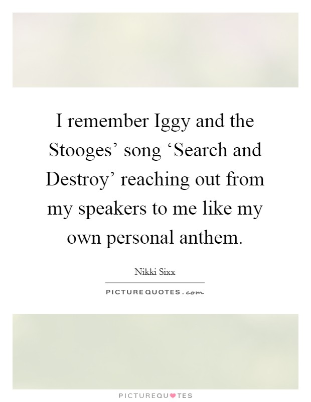 I remember Iggy and the Stooges' song ‘Search and Destroy' reaching out from my speakers to me like my own personal anthem. Picture Quote #1