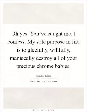 Oh yes. You’ve caught me. I confess. My sole purpose in life is to gleefully, willfully, maniacally destroy all of your precious chrome babies Picture Quote #1