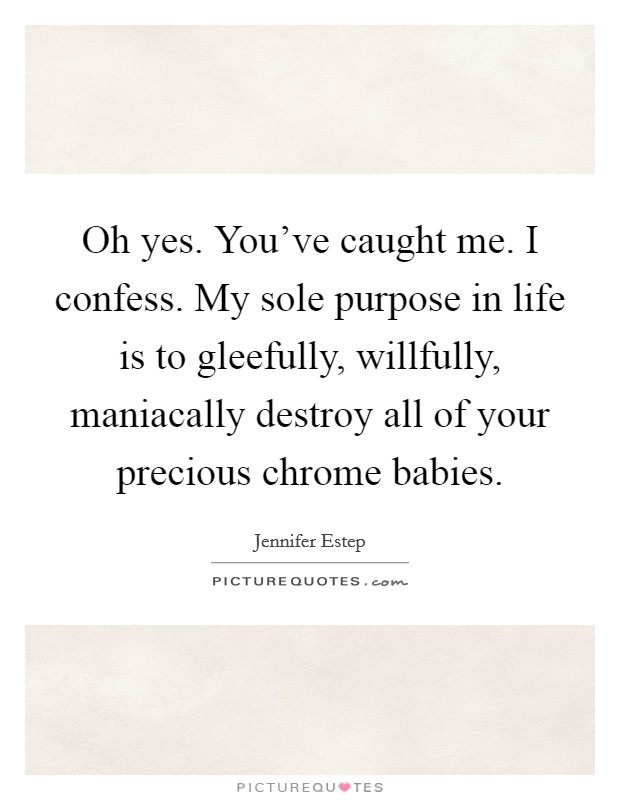 Oh yes. You've caught me. I confess. My sole purpose in life is to gleefully, willfully, maniacally destroy all of your precious chrome babies. Picture Quote #1