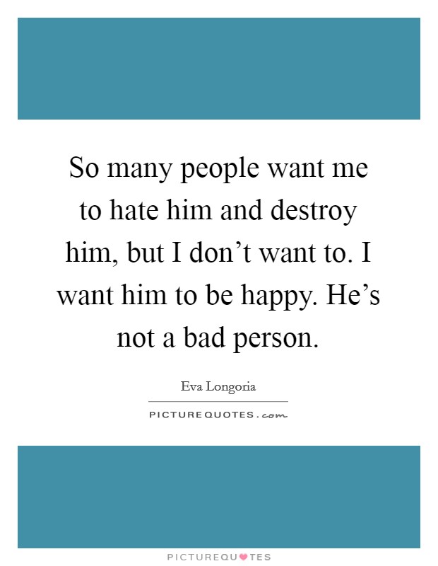 So many people want me to hate him and destroy him, but I don't want to. I want him to be happy. He's not a bad person. Picture Quote #1