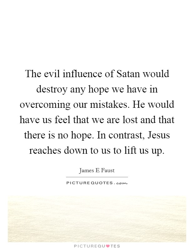 The evil influence of Satan would destroy any hope we have in overcoming our mistakes. He would have us feel that we are lost and that there is no hope. In contrast, Jesus reaches down to us to lift us up. Picture Quote #1