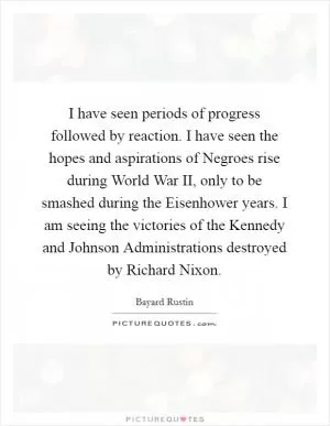 I have seen periods of progress followed by reaction. I have seen the hopes and aspirations of Negroes rise during World War II, only to be smashed during the Eisenhower years. I am seeing the victories of the Kennedy and Johnson Administrations destroyed by Richard Nixon Picture Quote #1