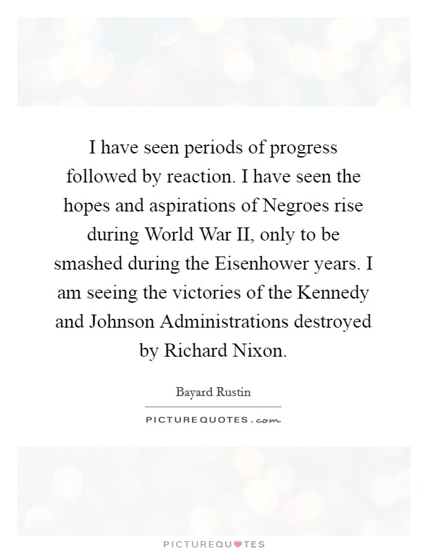 I have seen periods of progress followed by reaction. I have seen the hopes and aspirations of Negroes rise during World War II, only to be smashed during the Eisenhower years. I am seeing the victories of the Kennedy and Johnson Administrations destroyed by Richard Nixon. Picture Quote #1