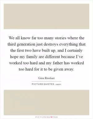 We all know far too many stories where the third generation just destroys everything that the first two have built up, and I certainly hope my family are different because I’ve worked too hard and my father has worked too hard for it to be given away Picture Quote #1