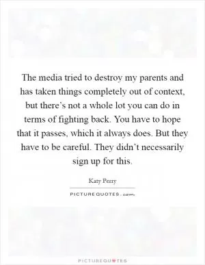 The media tried to destroy my parents and has taken things completely out of context, but there’s not a whole lot you can do in terms of fighting back. You have to hope that it passes, which it always does. But they have to be careful. They didn’t necessarily sign up for this Picture Quote #1
