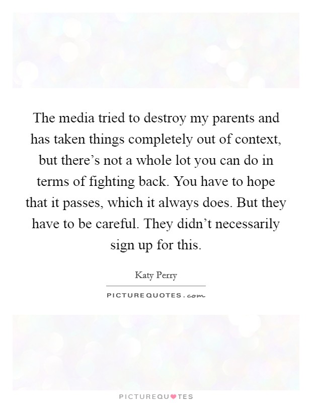 The media tried to destroy my parents and has taken things completely out of context, but there's not a whole lot you can do in terms of fighting back. You have to hope that it passes, which it always does. But they have to be careful. They didn't necessarily sign up for this. Picture Quote #1