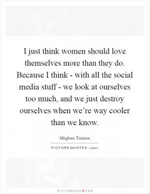 I just think women should love themselves more than they do. Because I think - with all the social media stuff - we look at ourselves too much, and we just destroy ourselves when we’re way cooler than we know Picture Quote #1