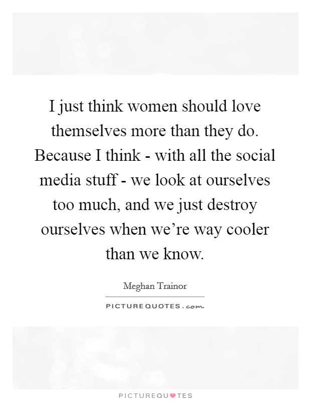 I just think women should love themselves more than they do. Because I think - with all the social media stuff - we look at ourselves too much, and we just destroy ourselves when we're way cooler than we know. Picture Quote #1