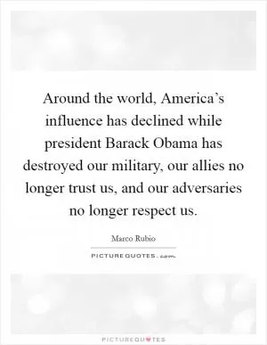 Around the world, America’s influence has declined while president Barack Obama has destroyed our military, our allies no longer trust us, and our adversaries no longer respect us Picture Quote #1