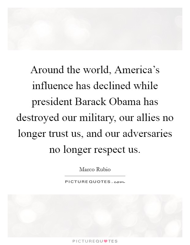Around the world, America's influence has declined while president Barack Obama has destroyed our military, our allies no longer trust us, and our adversaries no longer respect us. Picture Quote #1
