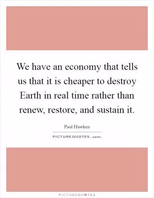 We have an economy that tells us that it is cheaper to destroy Earth in real time rather than renew, restore, and sustain it Picture Quote #1