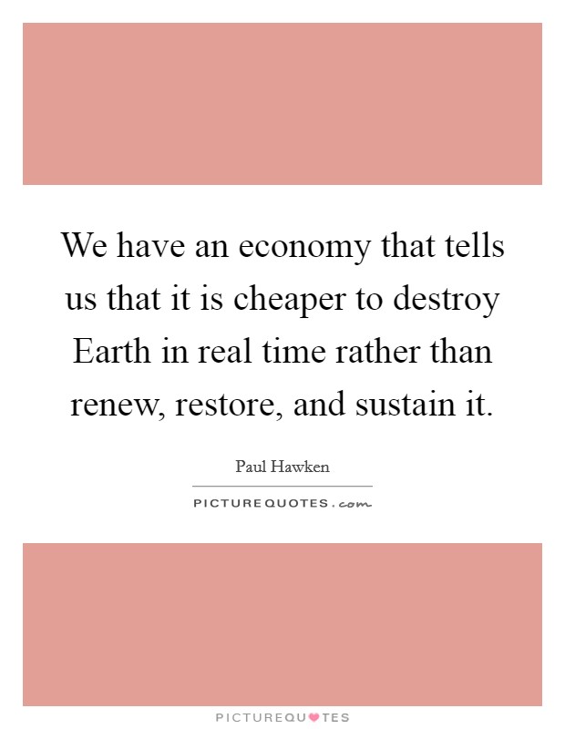 We have an economy that tells us that it is cheaper to destroy Earth in real time rather than renew, restore, and sustain it. Picture Quote #1