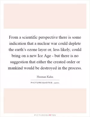 From a scientific perspective there is some indication that a nuclear war could deplete the earth’s ozone layer or, less likely, could bring on a new Ice Age - but there is no suggestion that either the created order or mankind would be destroyed in the process Picture Quote #1