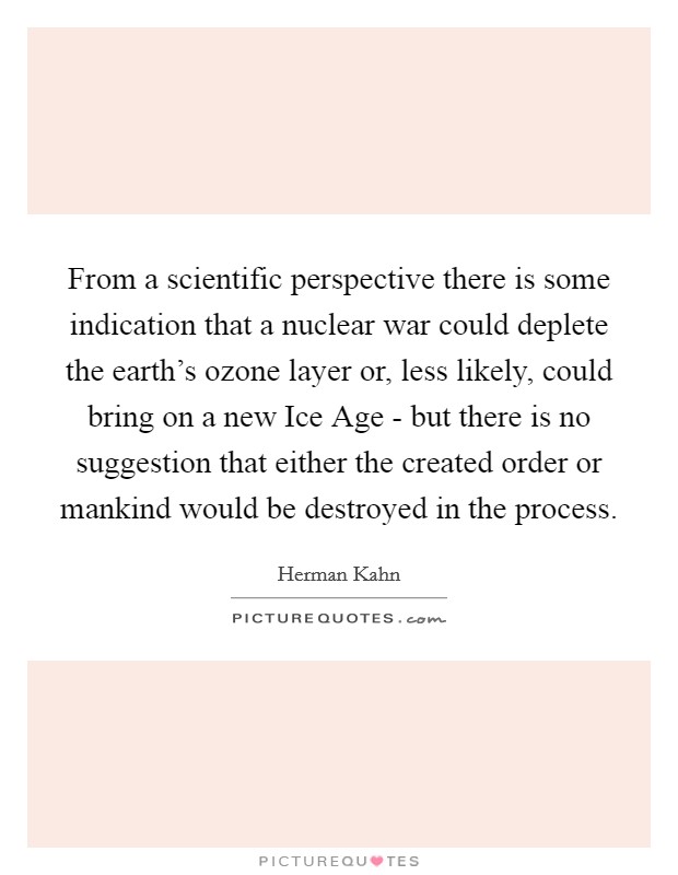 From a scientific perspective there is some indication that a nuclear war could deplete the earth's ozone layer or, less likely, could bring on a new Ice Age - but there is no suggestion that either the created order or mankind would be destroyed in the process. Picture Quote #1
