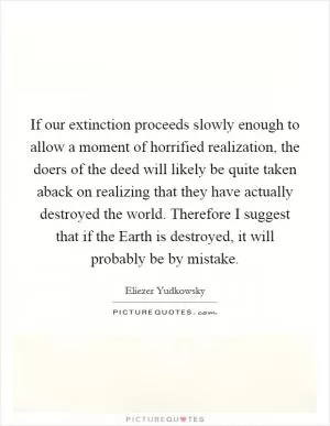 If our extinction proceeds slowly enough to allow a moment of horrified realization, the doers of the deed will likely be quite taken aback on realizing that they have actually destroyed the world. Therefore I suggest that if the Earth is destroyed, it will probably be by mistake Picture Quote #1