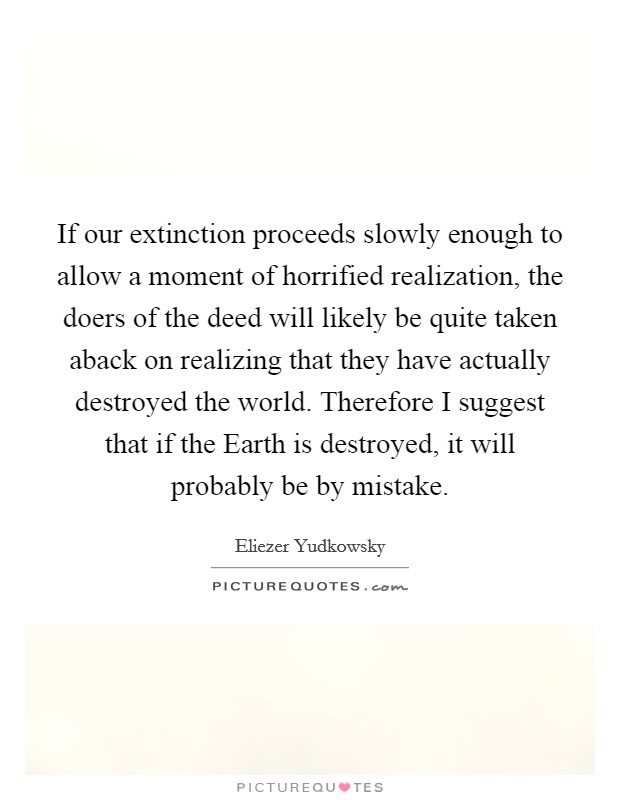 If our extinction proceeds slowly enough to allow a moment of horrified realization, the doers of the deed will likely be quite taken aback on realizing that they have actually destroyed the world. Therefore I suggest that if the Earth is destroyed, it will probably be by mistake. Picture Quote #1