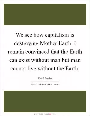 We see how capitalism is destroying Mother Earth. I remain convinced that the Earth can exist without man but man cannot live without the Earth Picture Quote #1