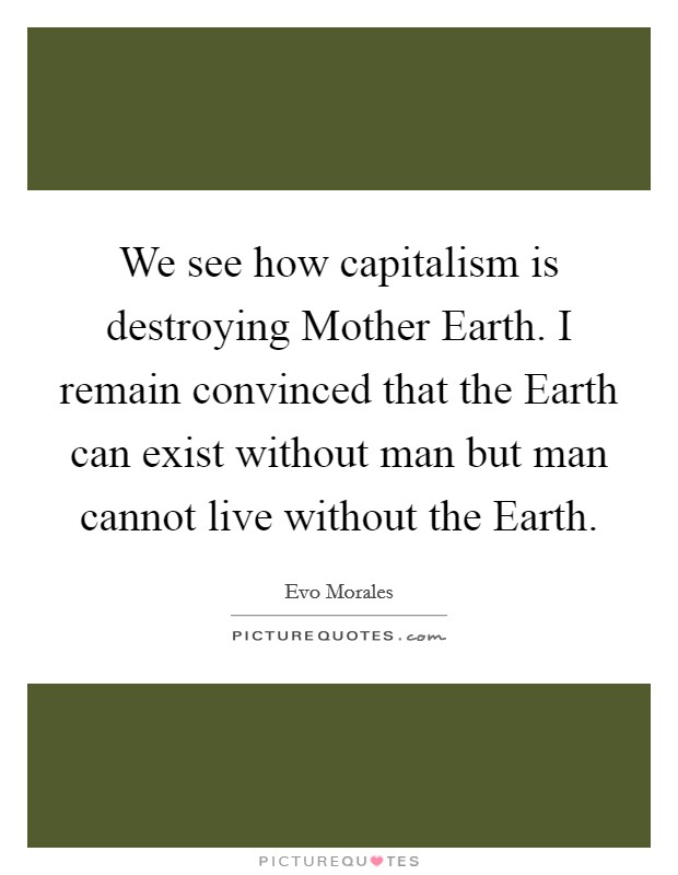 We see how capitalism is destroying Mother Earth. I remain convinced that the Earth can exist without man but man cannot live without the Earth. Picture Quote #1