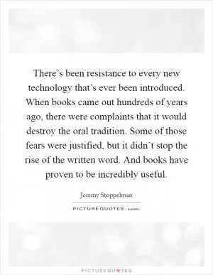 There’s been resistance to every new technology that’s ever been introduced. When books came out hundreds of years ago, there were complaints that it would destroy the oral tradition. Some of those fears were justified, but it didn’t stop the rise of the written word. And books have proven to be incredibly useful Picture Quote #1
