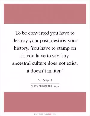 To be converted you have to destroy your past, destroy your history. You have to stamp on it, you have to say ‘my ancestral culture does not exist, it doesn’t matter.’ Picture Quote #1