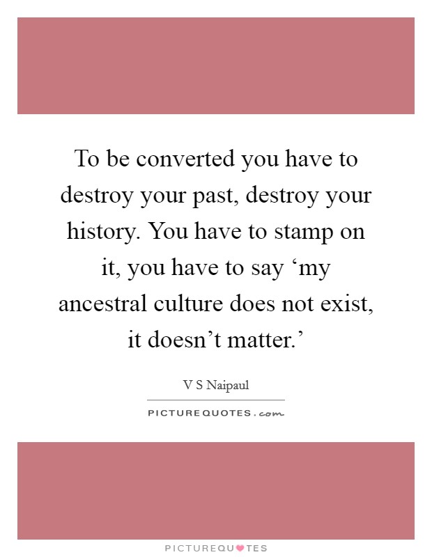 To be converted you have to destroy your past, destroy your history. You have to stamp on it, you have to say ‘my ancestral culture does not exist, it doesn't matter.' Picture Quote #1