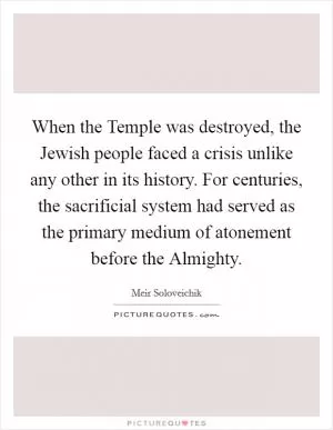 When the Temple was destroyed, the Jewish people faced a crisis unlike any other in its history. For centuries, the sacrificial system had served as the primary medium of atonement before the Almighty Picture Quote #1